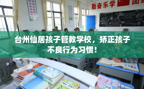 台州仙居孩子管教学校，矫正孩子不良行为习惯！