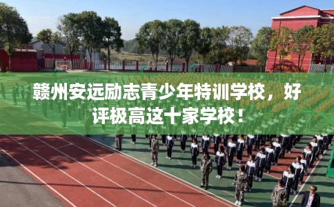 赣州安远励志青少年特训学校，好评极高这十家学校！