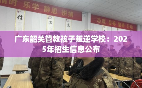 广东韶关管教孩子叛逆学校：2025年招生信息公布