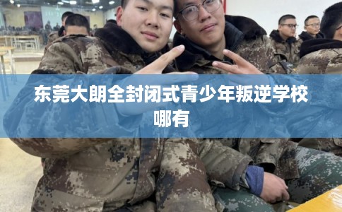 东莞大朗全封闭式青少年叛逆学校哪有