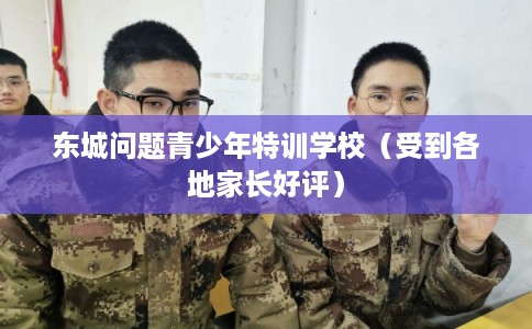 东城问题青少年特训学校（受到各地家长好评）