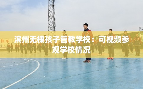 滨州无棣孩子管教学校：可视频参观学校情况