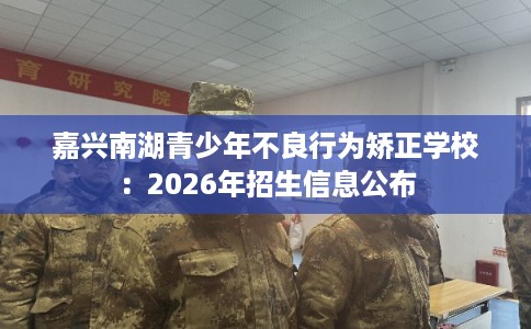 嘉兴南湖青少年不良行为矫正学校：2026年招生信息公布