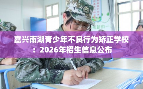 嘉兴南湖青少年不良行为矫正学校：2026年招生信息公布