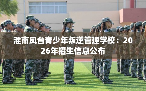 淮南凤台青少年叛逆管理学校：2026年招生信息公布