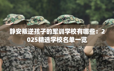 静安叛逆孩子的军训学校有哪些：2025精选学校名单一览