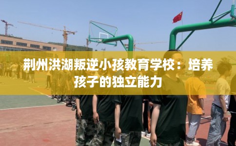 荆州洪湖叛逆小孩教育学校：培养孩子的独立能力