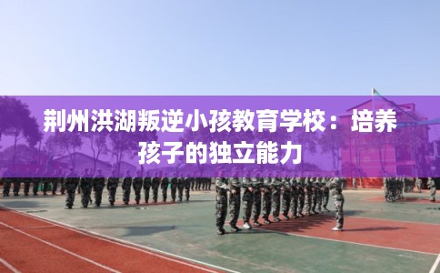 荆州洪湖叛逆小孩教育学校：培养孩子的独立能力