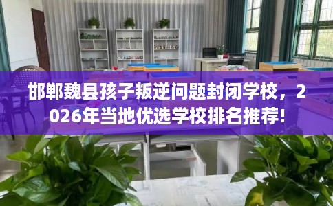 邯郸魏县孩子叛逆问题封闭学校，2026年当地优选学校排名推荐!