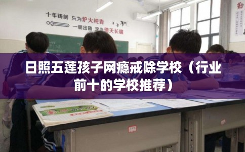 日照五莲孩子网瘾戒除学校（行业前十的学校推荐）