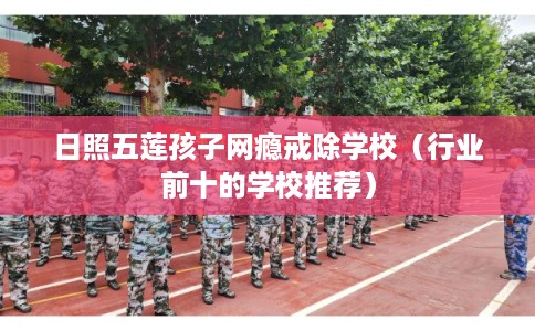 日照五莲孩子网瘾戒除学校（行业前十的学校推荐）
