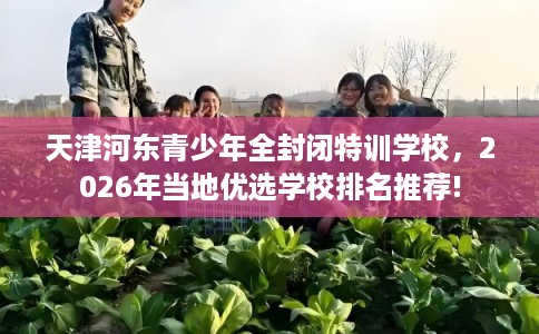 天津河东青少年全封闭特训学校，2026年当地优选学校排名推荐!