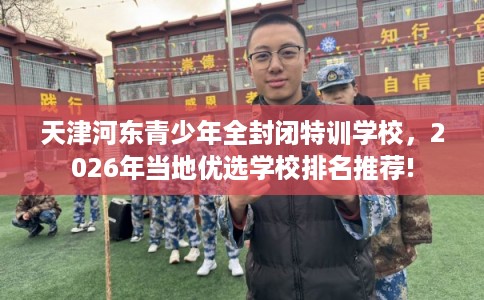 天津河东青少年全封闭特训学校，2026年当地优选学校排名推荐!