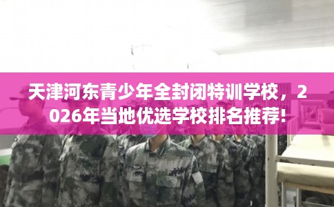 天津河东青少年全封闭特训学校，2026年当地优选学校排名推荐!