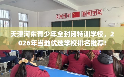 天津河东青少年全封闭特训学校，2026年当地优选学校排名推荐!