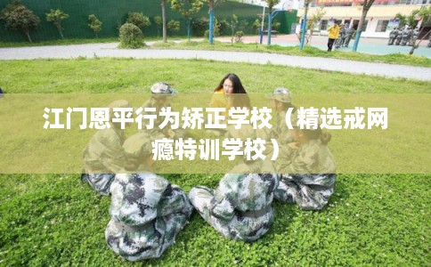 江门恩平行为矫正学校（精选戒网瘾特训学校）