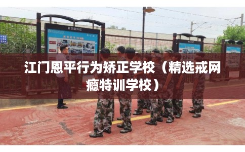 江门恩平行为矫正学校（精选戒网瘾特训学校）