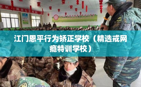 江门恩平行为矫正学校（精选戒网瘾特训学校）