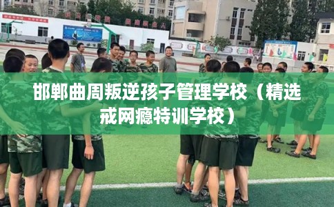 邯郸曲周叛逆孩子管理学校（精选戒网瘾特训学校）