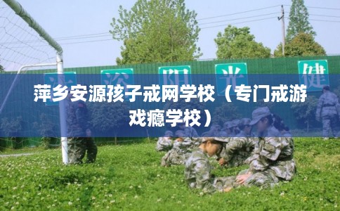 萍乡安源孩子戒网学校（专门戒游戏瘾学校）