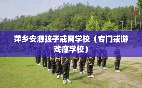 萍乡安源孩子戒网学校（专门戒游戏瘾学校）