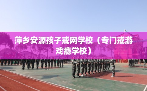 萍乡安源孩子戒网学校（专门戒游戏瘾学校）