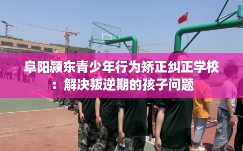阜阳颍东青少年行为矫正纠正学校：解决叛逆期的孩子问题