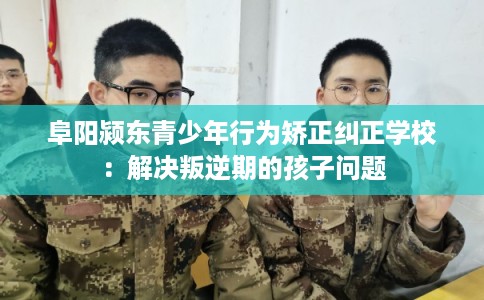 阜阳颍东青少年行为矫正纠正学校：解决叛逆期的孩子问题