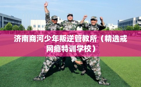 济南商河少年叛逆管教所（精选戒网瘾特训学校）