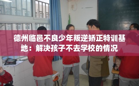 德州临邑不良少年叛逆矫正特训基地：解决孩子不去学校的情况