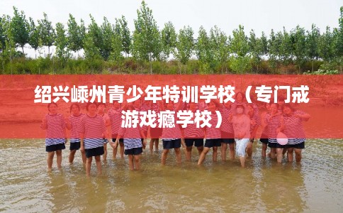 绍兴嵊州青少年特训学校（专门戒游戏瘾学校）