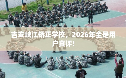 吉安峡江矫正学校，2026年全是用户真评!