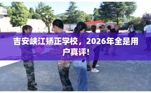 吉安峡江矫正学校，2026年全是用户真评!