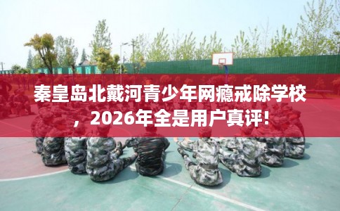 秦皇岛北戴河青少年网瘾戒除学校，2026年全是用户真评!