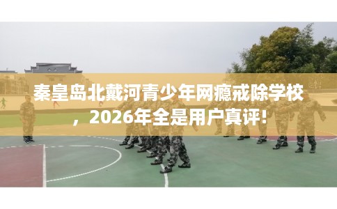 秦皇岛北戴河青少年网瘾戒除学校，2026年全是用户真评!