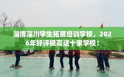 淄博淄川学生拓展培训学校，2026年好评极高这十家学校！
