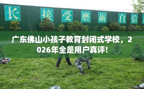 广东佛山小孩子教育封闭式学校，2026年全是用户真评!