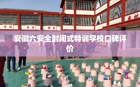安徽六安全封闭式特训学校口碑评价