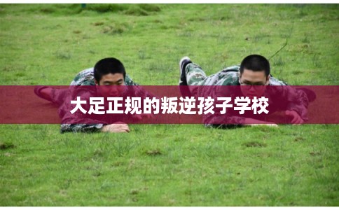 大足正规的叛逆孩子学校