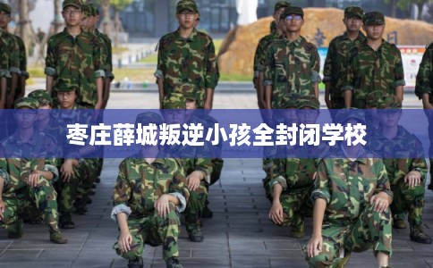 枣庄薛城叛逆小孩全封闭学校