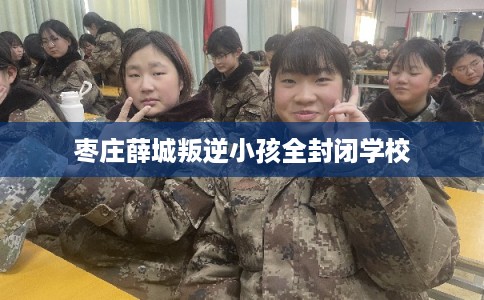 枣庄薛城叛逆小孩全封闭学校