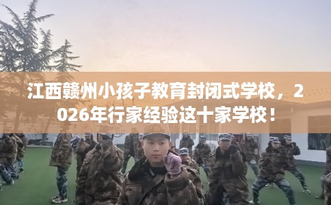 江西赣州小孩子教育封闭式学校，2026年行家经验这十家学校！