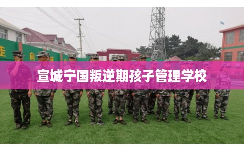 宣城宁国叛逆期孩子管理学校