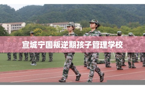 宣城宁国叛逆期孩子管理学校