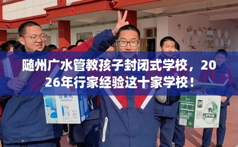 随州广水管教孩子封闭式学校，2026年行家经验这十家学校！