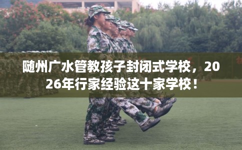 随州广水管教孩子封闭式学校，2026年行家经验这十家学校！