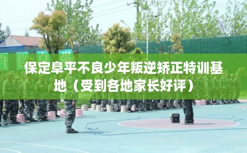 保定阜平不良少年叛逆矫正特训基地（受到各地家长好评）