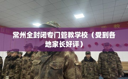 常州全封闭专门管教学校（受到各地家长好评）