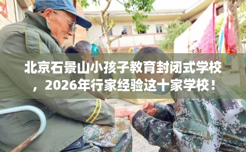北京石景山小孩子教育封闭式学校，2026年行家经验这十家学校！