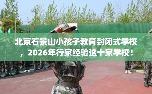 北京石景山小孩子教育封闭式学校，2026年行家经验这十家学校！